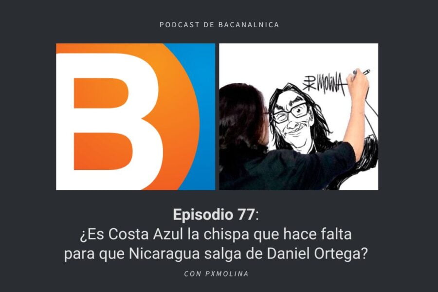 Podcast de Bacanalnica Ep.77: ¿Es Costa Azul la chispa que hace falta para que Nicaragua salga de Daniel Ortega? con PxMolina